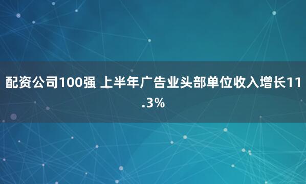 配资公司100强 上半年广告业头部单位收入增长11.3%