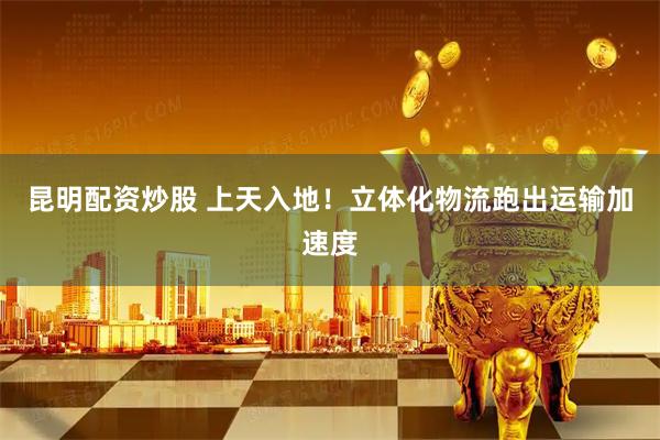 昆明配资炒股 上天入地！立体化物流跑出运输加速度