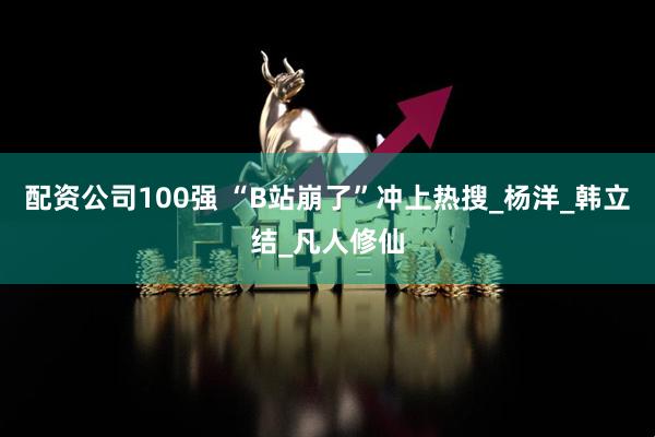 配资公司100强 “B站崩了”冲上热搜_杨洋_韩立结_凡人修仙