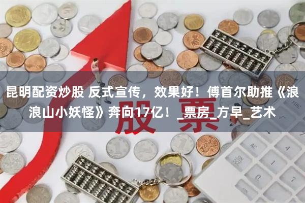 昆明配资炒股 反式宣传，效果好！傅首尔助推《浪浪山小妖怪》奔向17亿！_票房_方早_艺术