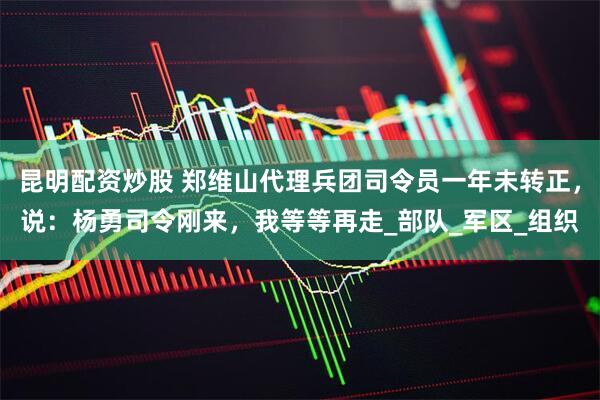 昆明配资炒股 郑维山代理兵团司令员一年未转正，说：杨勇司令刚来，我等等再走_部队_军区_组织