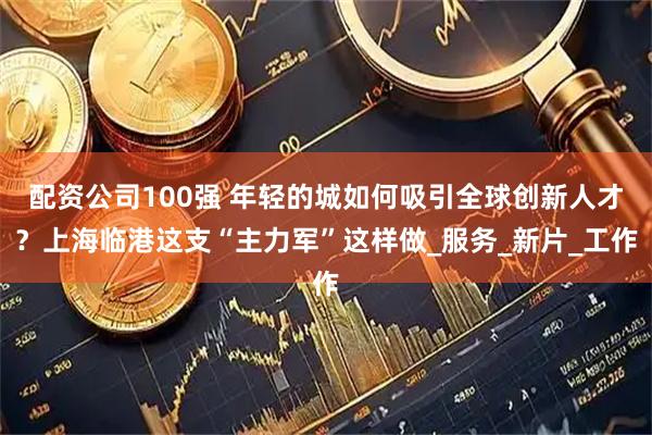 配资公司100强 年轻的城如何吸引全球创新人才？上海临港这支“主力军”这样做_服务_新片_工作