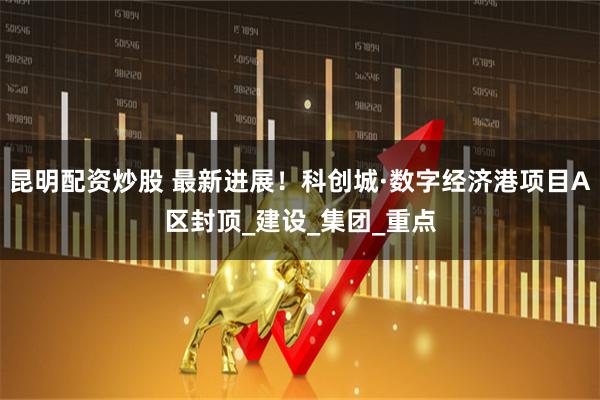昆明配资炒股 最新进展！科创城·数字经济港项目A区封顶_建设_集团_重点