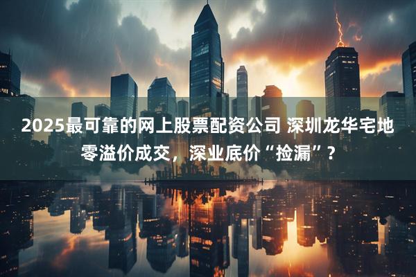 2025最可靠的网上股票配资公司 深圳龙华宅地零溢价成交，深业底价“捡漏”？