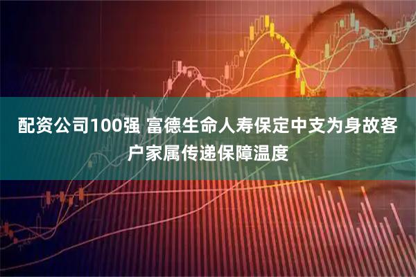 配资公司100强 富德生命人寿保定中支为身故客户家属传递保障温度