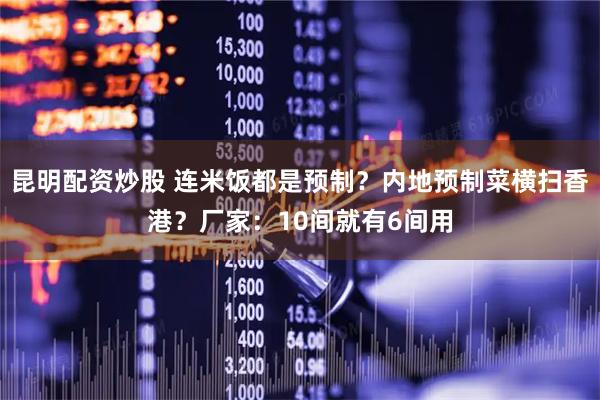 昆明配资炒股 连米饭都是预制？内地预制菜横扫香港？厂家：10间就有6间用