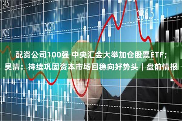 配资公司100强 中央汇金大举加仓股票ETF；吴清：持续巩固资本市场回稳向好势头｜盘前情报