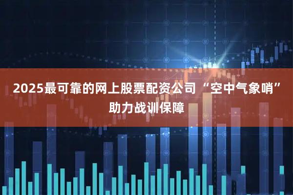 2025最可靠的网上股票配资公司 “空中气象哨”助力战训保障