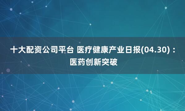 十大配资公司平台 医疗健康产业日报(04.30) : 医药创新突破