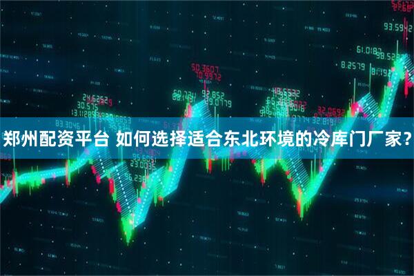郑州配资平台 如何选择适合东北环境的冷库门厂家？